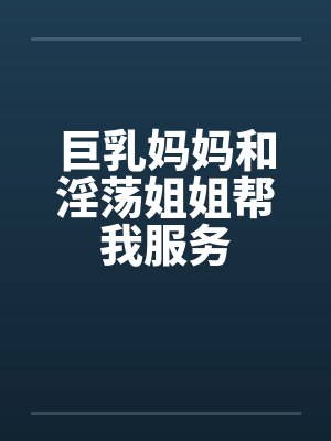 巨乳妈妈和淫荡姐姐帮我服务 巨乳妈妈和淫荡姐姐帮我服务