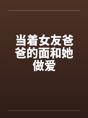 当着女友爸爸的面和她做爱 当着女友爸爸的面和她做爱