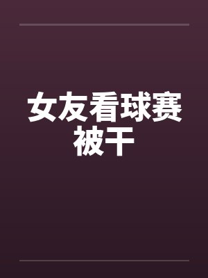 女友看球赛被干 女友看球赛被干