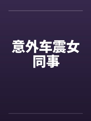 意外车震女同事 意外车震女同事