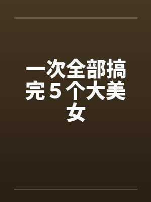 一次全部搞完5个大美女 一次全部搞完5个大美女