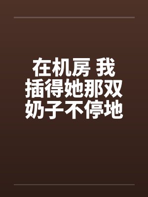 在机房 我插得她那双奶子不停地甩动 在机房 我插得她那双奶子不停地甩动