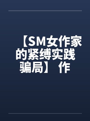 【SM女作家的紧缚实践骗局】 作者:主绳大人 【SM女作家的紧缚实践骗局】 作者:主绳大人