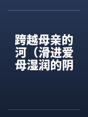 跨越母亲的河(滑进爱母湿润的阴道)(房敏) 跨越母亲的河(滑进爱母湿润的阴道)(房敏)