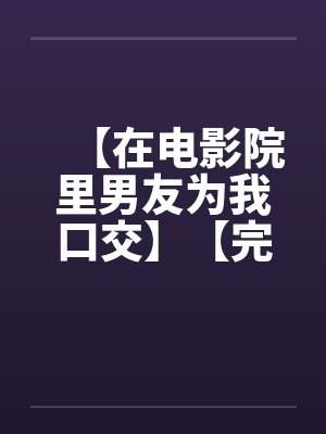 【在电影院里男友为我口交】【完】 【在电影院里男友为我口交】【完】