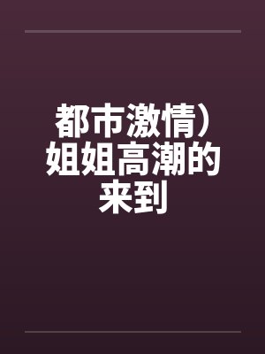 都市激情)姐姐高潮的来到 都市激情)姐姐高潮的来到