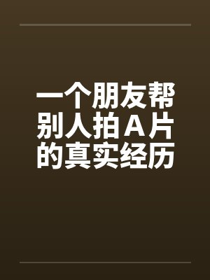 一个朋友帮别人拍A片的真实经历!! 一个朋友帮别人拍A片的真实经历!!