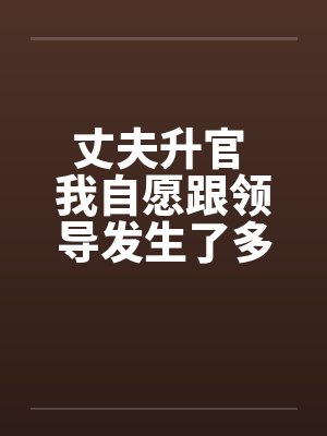 丈夫升官 我自愿跟领导发生了多夜情
