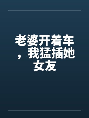 老婆开着车,我猛插她女友 老婆开着车,我猛插她女友