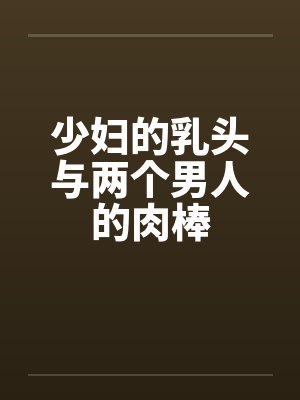 少妇的乳头与两个男人的肉棒 少妇的乳头与两个男人的肉棒