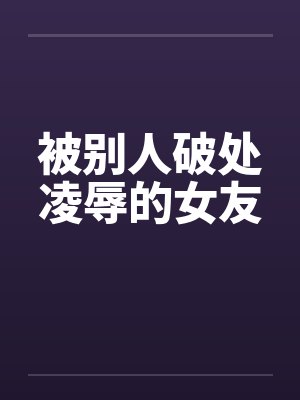 被别人破处凌辱的女友 被别人破处凌辱的女友