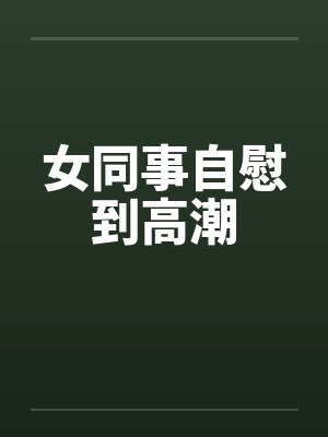 女同事自慰到高潮 女同事自慰到高潮