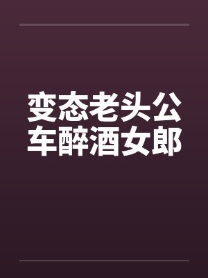 变态老头公车醉酒女郎 变态老头公车醉酒女郎