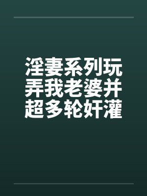 淫妻系列玩弄我老婆并超多轮奸灌精的变态俱乐部 淫妻系列玩弄我老婆并超多轮奸灌精的变态俱乐部