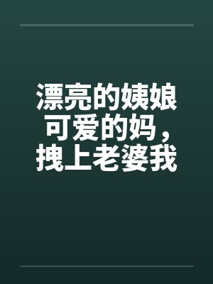 漂亮的姨娘可爱的妈,拽上老婆我肏仨 漂亮的姨娘可爱的妈,拽上老婆我肏仨