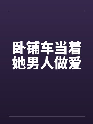 卧铺车当着她男人做爱