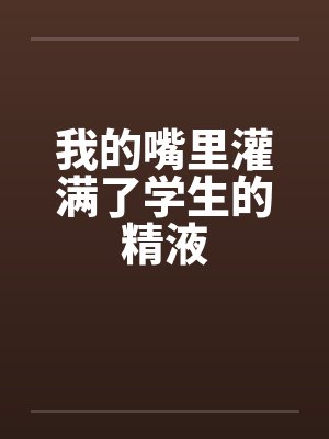 我的嘴里灌满了学生的精液 我的嘴里灌满了学生的精液