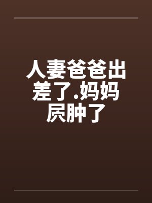 人妻爸爸出差了.妈妈屄肿了 人妻爸爸出差了.妈妈屄肿了