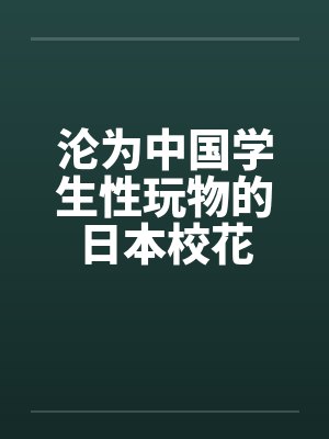 沦为中国学生性玩物的日本校花 沦为中国学生性玩物的日本校花