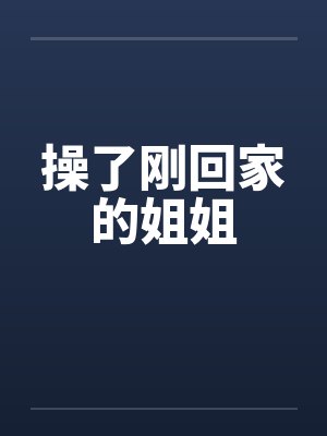 操了刚回家的姐姐 操了刚回家的姐姐
