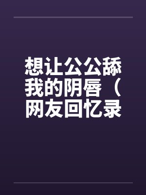 想让公公舔我的阴唇(网友回忆录) 想让公公舔我的阴唇(网友回忆录)